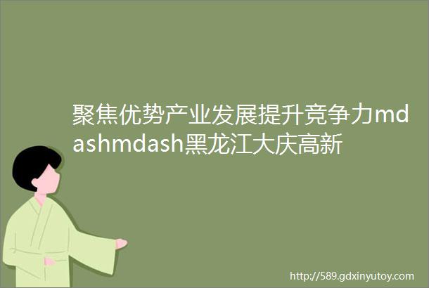 聚焦优势产业发展提升竞争力mdashmdash黑龙江大庆高新区加快重点项目建设